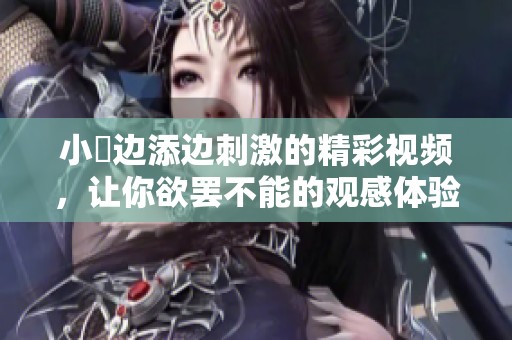 小泬边添边刺激的精彩视频，让你欲罢不能的观感体验