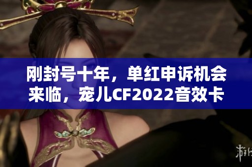 刚封号十年，单红申诉机会来临，宠儿CF2022音效卡引发关注
