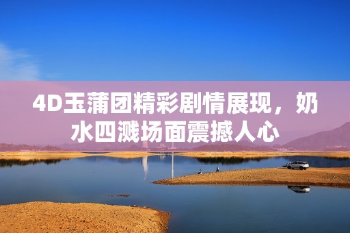 4D玉蒲团精彩剧情展现，奶水四溅场面震撼人心
