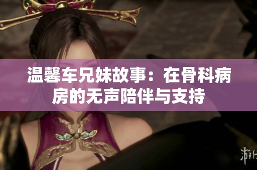 温馨车兄妹故事：在骨科病房的无声陪伴与支持