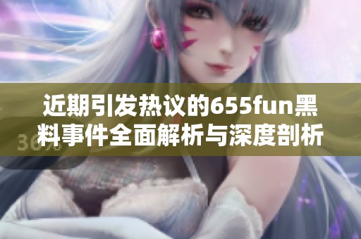 近期引发热议的655fun黑料事件全面解析与深度剖析