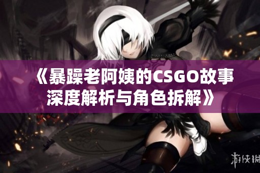 《暴躁老阿姨的CSGO故事深度解析与角色拆解》