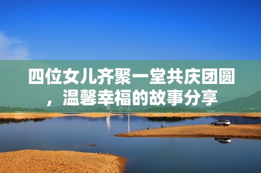 四位女儿齐聚一堂共庆团圆，温馨幸福的故事分享
