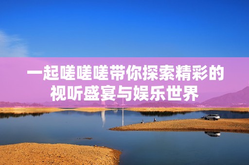 一起嗟嗟嗟带你探索精彩的视听盛宴与娱乐世界