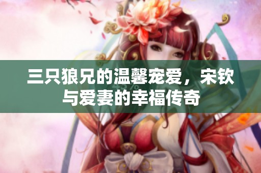 三只狼兄的温馨宠爱，宋钦与爱妻的幸福传奇
