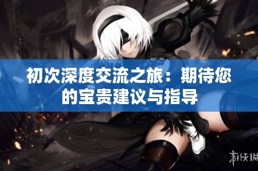 初次深度交流之旅：期待您的宝贵建议与指导