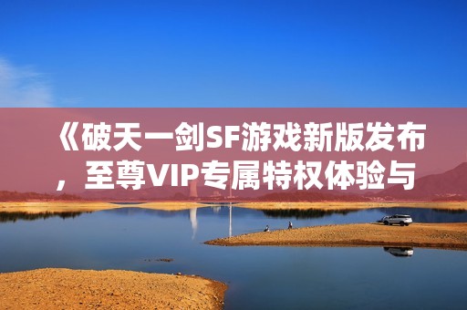 《破天一剑SF游戏新版发布，至尊VIP专属特权体验与推荐》