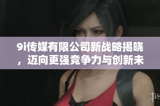 9i传媒有限公司新战略揭晓，迈向更强竞争力与创新未来