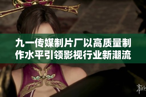 九一传媒制片厂以高质量制作水平引领影视行业新潮流