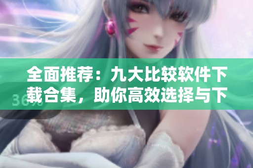 全面推荐：九大比较软件下载合集，助你高效选择与下载