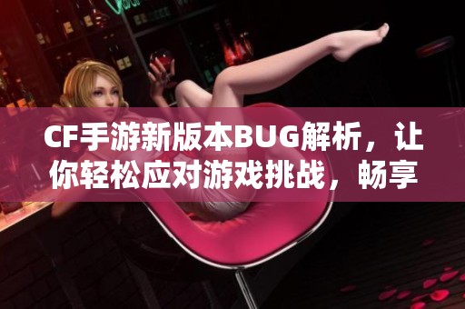 CF手游新版本BUG解析，让你轻松应对游戏挑战，畅享全新体验