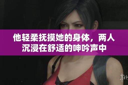 他轻柔抚摸她的身体，两人沉浸在舒适的呻吟声中