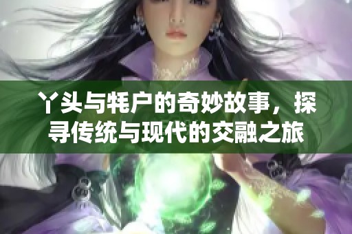 丫头与牦户的奇妙故事，探寻传统与现代的交融之旅