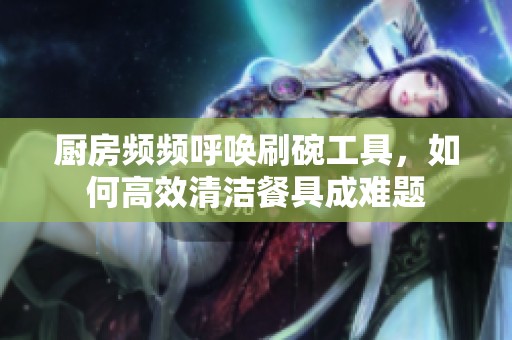 厨房频频呼唤刷碗工具，如何高效清洁餐具成难题