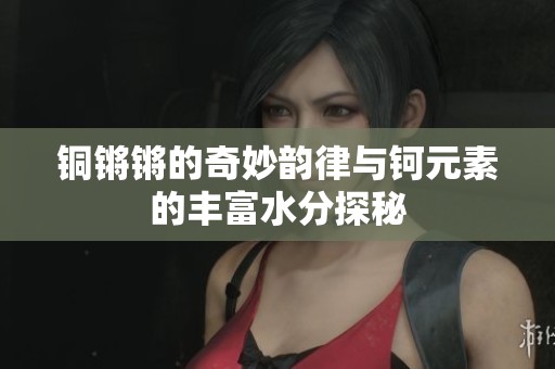 铜锵锵的奇妙韵律与钶元素的丰富水分探秘