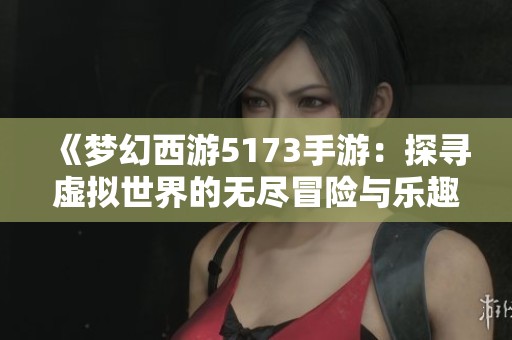 《梦幻西游5173手游：探寻虚拟世界的无尽冒险与乐趣》