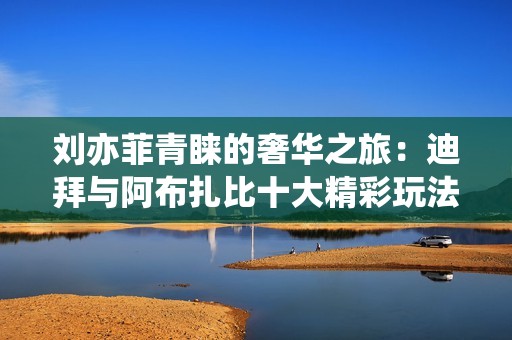 刘亦菲青睐的奢华之旅：迪拜与阿布扎比十大精彩玩法全攻略