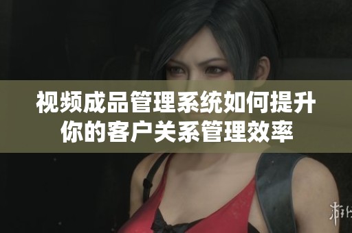 视频成品管理系统如何提升你的客户关系管理效率