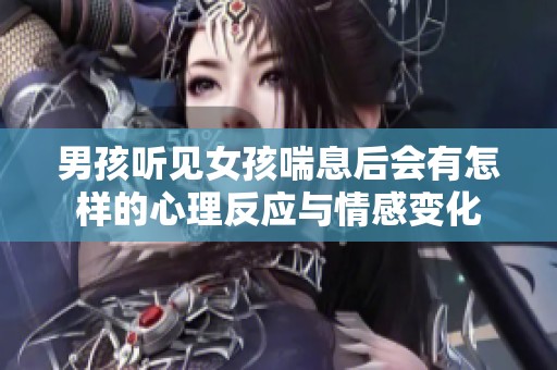 男孩听见女孩喘息后会有怎样的心理反应与情感变化