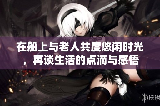 在船上与老人共度悠闲时光，再谈生活的点滴与感悟