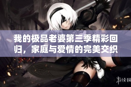 我的极品老婆第三季精彩回归，家庭与爱情的完美交织