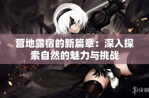 营地露宿的新篇章：深入探索自然的魅力与挑战