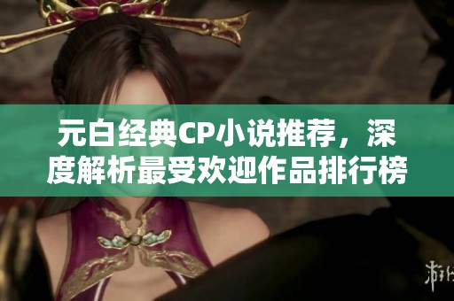 元白经典CP小说推荐，深度解析最受欢迎作品排行榜