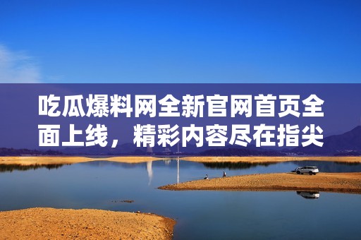 吃瓜爆料网全新官网首页全面上线，精彩内容尽在指尖