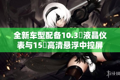 全新车型配备10.3吋液晶仪表与15吋高清悬浮中控屏