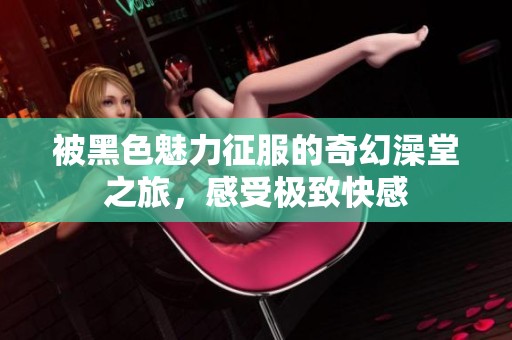 被黑色魅力征服的奇幻澡堂之旅，感受极致快感