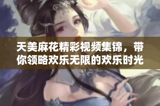 天美麻花精彩视频集锦，带你领略欢乐无限的欢乐时光