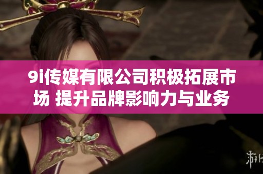 9i传媒有限公司积极拓展市场 提升品牌影响力与业务优势