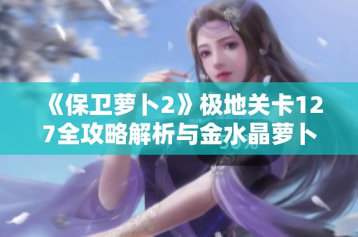 《保卫萝卜2》极地关卡127全攻略解析与金水晶萝卜获取技巧