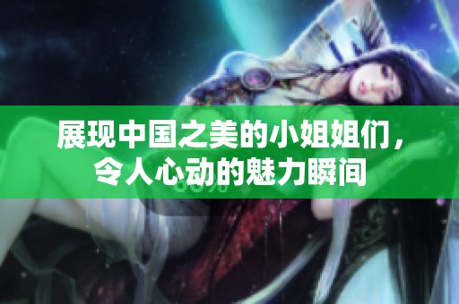 展现中国之美的小姐姐们，令人心动的魅力瞬间