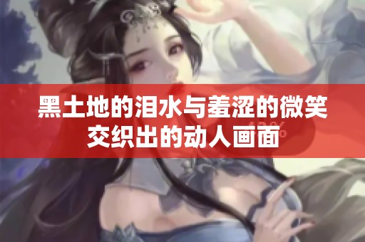 黑土地的泪水与羞涩的微笑交织出的动人画面