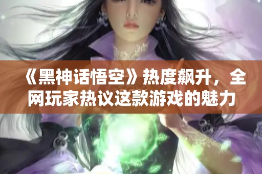 《黑神话悟空》热度飙升，全网玩家热议这款游戏的魅力所在