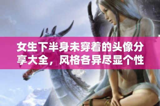 女生下半身未穿着的头像分享大全，风格各异尽显个性