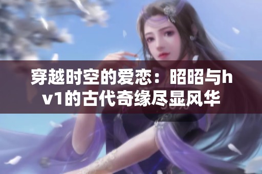 穿越时空的爱恋：昭昭与hv1的古代奇缘尽显风华