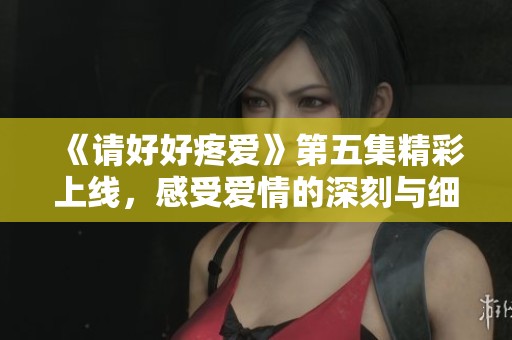 《请好好疼爱》第五集精彩上线，感受爱情的深刻与细腻