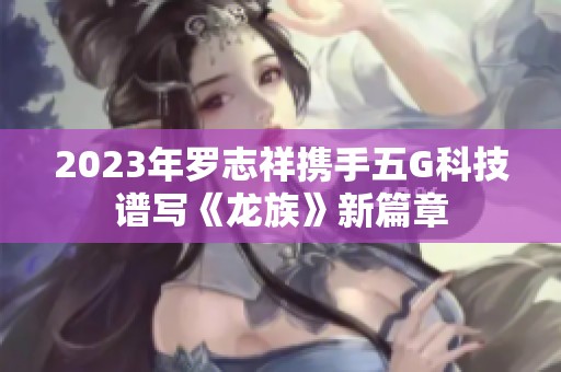 2023年罗志祥携手五G科技谱写《龙族》新篇章