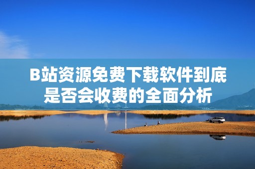B站资源免费下载软件到底是否会收费的全面分析
