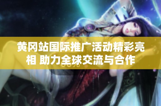 黄冈站国际推广活动精彩亮相 助力全球交流与合作