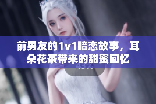 前男友的1v1暗恋故事，耳朵花茶带来的甜蜜回忆
