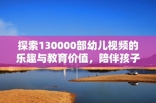 探索130000部幼儿视频的乐趣与教育价值，陪伴孩子成长的秘诀