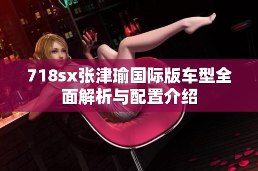 718sx张津瑜国际版车型全面解析与配置介绍