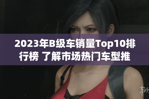 2023年B级车销量Top10排行榜 了解市场热门车型推荐