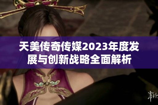 天美传奇传媒2023年度发展与创新战略全面解析