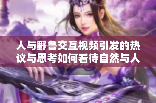 人与野鲁交互视频引发的热议与思考如何看待自然与人类的关系