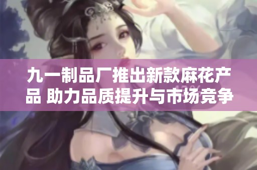 九一制品厂推出新款麻花产品 助力品质提升与市场竞争