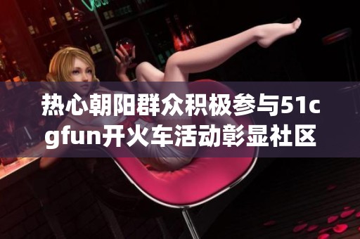 热心朝阳群众积极参与51cgfun开火车活动彰显社区温暖